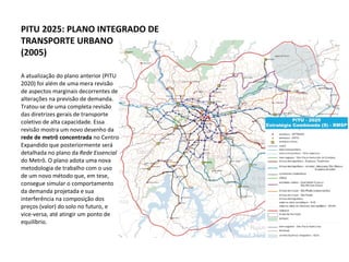 A atualização do plano anterior (PITU 2020) foi além de uma mera revisão de aspectos marginais decorrentes de alterações na previsão de demanda. Tratou-se de uma completa revisão das diretrizes gerais de transporte coletivo de alta capacidade. Essa revisão mostra um novo desenho da  rede de metrô concentrada  no Centro Expandido que posteriormente será detalhada no plano da  Rede Essencial  do Metrô .  O plano adota uma nova metodologia de trabalho com o uso de um novo método que, em tese, consegue simular o comportamento da demanda projetada e sua interferência na composição dos preços (valor) do solo no futuro, e vice-versa, até atingir um ponto de equilíbrio.  PITU 2025: PLANO INTEGRADO DE TRANSPORTE URBANO (2005) 