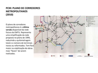 O plano de corredores metropolitanos é a  última versão  disponível da rede futura da EMTU. Representa uma simplificação da rede proposta no plano de 1999, reduzindo a quilometragem total e o número de terminais novos ou reformados. Tem foco maior na viabilização de obras mais “fáceis” de serem realizadas. PCM: PLANO DE CORREDORES  METROPOLITANOS (2010) 