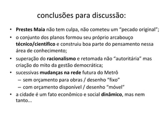 conclusões para discussão: Prestes Maia  não tem culpa, não cometeu um “pecado original”; o conjunto dos planos formou seu próprio arcabouço  técnico/científico  e construiu boa parte do pensamento nessa área de conhecimento; superação do  racionalismo  e retomada não “autoritária” mas criação do mito da gestão democrática; sucessivas  mudanças na rede  futura do Metrô sem orçamento para obras / desenho “fixo” com orçamento disponível / desenho “móvel” a cidade é um fato econômico e social  dinâmico , mas nem tanto... 