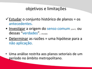 objetivos e limitações Estudar  o conjunto histórico de planos = os  antecedentes. Investigar  a origem do  senso comum   [LEVITT]  ou dessas “ verdades ”.  [VILLAÇA] Determinar  as razões = uma hipótese para a  não aplicação. Uma análise restrita aos planos setoriais de um período no âmbito metropolitano. 