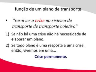 função de um plano de transporte

• “resolver a crise no sistema de
  transporte de transporte coletivo”
1) Se não há uma crise não há necessidade de
   elaborar um plano.
2) Se todo plano é uma resposta a uma crise,
   então, vivemos em uma...
                Crise permanente.
 