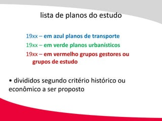 lista de planos do estudo

      19xx – em azul planos de transporte
      19xx – em verde planos urbanísticos
      19xx – em vermelho grupos gestores ou
        grupos de estudo


• divididos segundo critério histórico ou
econômico a ser proposto
 