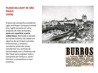 PLANO DA LIGHT DE SÃO
PAULO
(1926)


O plano da companhia canadense
Light and Power Company Limited
(Cia. Light) consistia em uma
proposta de rede de bondes,
parte em superfície e parte
subterrânea, destinada a atender
ao núcleo histórico da cidade em
algumas das principais avenidas.
Entrementes, a empresa
canadense pretendia ainda,
transformar seu contrato de
exclusividade com a Prefeitura de
São Paulo para englobar todo o
transporte por ônibus e, assim,
eliminar a concorrência a seus
sistemas.
 