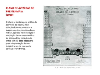 PLANO DE AVENIDAS DE
PRESTES MAIA
(1930)

O plano se destaca pela análise da
estrutura da cidade, pelas
soluções formais propostas e
sugere uma intervenção urbana
radical, apoiada na concepção e
ampliação de um sistema viário
de bom padrão, considerado
então como a base necessária
para a implantação de uma
infraestrutura de transporte
coletivo sobre trilhos.
 