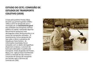 ESTUDO DO CETC: COMISSÃO DE
ESTUDOS DE TRANSPORTE
COLETIVO (1939)

Criada pelo prefeito Prestes Maia
durante sua primeira gestão (1938 a
1945) a CETC foi designada para a
realização de um levantamento geral
das condições do transporte coletivo
público na capital, realizando algumas
das primeiras pesquisas mais
abrangentes sobre deslocamentos e os
meios de transportes utilizados. O
levantamento incluiu pesquisas do
tipo sobe-e-desce e pesquisas de
lotação por faixa horária. As
informações levantadas foram
cotejadas com os dados demográficos
disponíveis à época, e serviram de
base para alterações na política de
transporte. Antes da gestão de Prestes
Maia a Cia. Light já havia manifestado
(1937) a intenção de não renovar a
concessão do serviço de transporte
por bondes após o término do
contrato em 1941.
 