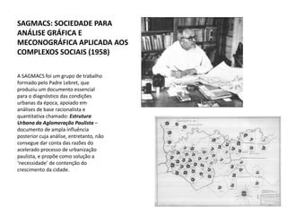 SAGMACS: SOCIEDADE PARA
ANÁLISE GRÁFICA E
MECONOGRÁFICA APLICADA AOS
COMPLEXOS SOCIAIS (1958)

A SAGMACS foi um grupo de trabalho
formado pelo Padre Lebret, que
produziu um documento essencial
para o diagnóstico das condições
urbanas da época, apoiado em
análises de base racionalista e
quantitativa chamado: Estrutura
Urbana da Aglomeração Paulista –
documento de ampla influência
posterior cuja análise, entretanto, não
consegue dar conta das razões do
acelerado processo de urbanização
paulista, e propõe como solução a
‘necessidade’ de contenção do
crescimento da cidade.
 
