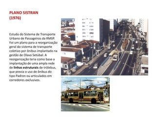 PLANO SISTRAN
(1976)


Estudo do Sistema de Transporte
Urbano de Passageiros da RMSP.
Foi um plano para a reorganização
geral do sistema de transporte
coletivo por ônibus implantado na
gestão de Olavo Setúbal. A
reorganização teria como base a
implantação de uma ampla rede
de linhas estruturais de trólebus,
que previa o uso de ônibus do
tipo Padron ou articulados em
corredores exclusivos.
 