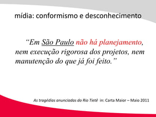 mídia: conformismo e desconhecimento


  “Em São Paulo não há planejamento,
nem execução rigorosa dos projetos, nem
manutenção do que já foi feito.”



     As tragédias anunciadas do Rio Tietê in: Carta Maior – Maio 2011
 