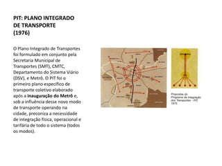 PIT: PLANO INTEGRADO
DE TRANSPORTE
(1976)

O Plano Integrado de Transportes
foi formulado em conjunto pela
Secretaria Municipal de
Transportes (SMT), CMTC,
Departamento do Sistema Viário
(DSV), e Metrô. O PIT foi o
primeiro plano específico de
transporte coletivo elaborado
após a inauguração do Metrô e,
sob a influência desse novo modo
de transporte operando na
cidade, preconiza a necessidade
de integração física, operacional e
tarifária de todo o sistema (todos
os modos).
 