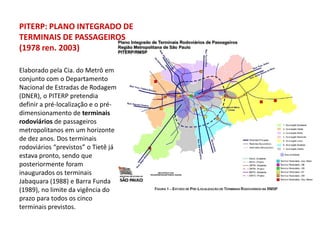 PITERP: PLANO INTEGRADO DE
TERMINAIS DE PASSAGEIROS
(1978 ren. 2003)

Elaborado pela Cia. do Metrô em
conjunto com o Departamento
Nacional de Estradas de Rodagem
(DNER), o PITERP pretendia
definir a pré-localização e o pré-
dimensionamento de terminais
rodoviários de passageiros
metropolitanos em um horizonte
de dez anos. Dos terminais
rodoviários “previstos” o Tietê já
estava pronto, sendo que
posteriormente foram
inaugurados os terminais
Jabaquara (1988) e Barra Funda
(1989), no limite da vigência do
prazo para todos os cinco
terminais previstos.
 