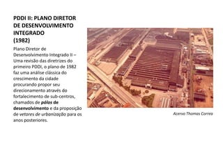 PDDI II: PLANO DIRETOR
DE DESENVOLVIMENTO
INTEGRADO
(1982)
Plano Diretor de
Desenvolvimento Integrado II –
Uma revisão das diretrizes do
primeiro PDDI, o plano de 1982
faz uma análise clássica do
crescimento da cidade
procurando propor seu
direcionamento através do
fortalecimento de sub-centros,
chamados de pólos de
desenvolvimento e da proposição
de vetores de urbanização para os   Acervo Thomas Correa
anos posteriores.
 