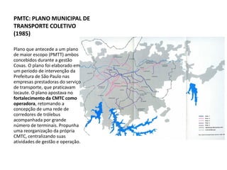 PMTC: PLANO MUNICIPAL DE
TRANSPORTE COLETIVO
(1985)

Plano que antecede a um plano
de maior escopo (PMTT) ambos
concebidos durante a gestão
Covas. O plano foi elaborado em
um período de intervenção da
Prefeitura de São Paulo nas
empresas prestadoras do serviço
de transporte, que praticavam
locaute. O plano apostava no
fortalecimento da CMTC como
operadora, retomando a
concepção de uma rede de
corredores de trólebus
acompanhada por grande
número de terminais. Propunha
uma reorganização da própria
CMTC, centralizando suas
atividades de gestão e operação.
 