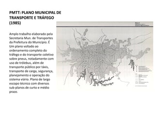 PMTT: PLANO MUNICIPAL DE
TRANSPORTE E TRÁFEGO
(1985)

Amplo trabalho elaborado pela
Secretaria Mun. de Transportes
da Prefeitura do Município. É
Um plano voltado ao
ordenamento completo do
tráfego e do transporte coletivo
sobre pneus, notadamente com
uso de trólebus, além de
transporte público por táxis,
transporte de carga, segurança,
planejamento e operação do
sistema viário. Plano de largo
escopo técnico com diversos
sub-planos de curto e médio
prazo.
 