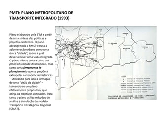 PMTI: PLANO METROPOLITANO DE
TRANSPORTE INTEGRADO (1993)


Plano elaborado pela STM a partir
de uma síntese das políticas e
projetos existentes. O plano
abrange toda a RMSP e trata a
aglomeração urbana como uma
única “cidade”, sobre a qual
deveria haver uma visão integrada.
O plano não se coloca como um
plano nos moldes tradicionais, mas
como uma ferramenta de
planejamento que se propõe a
extrapolar as tendências históricas
– utilizando para isso a formação
de uma “visão da cidade” –
tornando-se um plano
efetivamente propositivo, que
atinja os objetivos almejados. Para
tanto o plano utiliza métodos de
análise e simulação do modelo
Transporte Estratégico e Regional
(START).
 