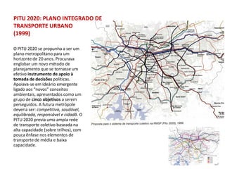 PITU 2020: PLANO INTEGRADO DE
TRANSPORTE URBANO
(1999)

O PITU 2020 se propunha a ser um
plano metropolitano para um
horizonte de 20 anos. Procurava
englobar um novo método de
planejamento que se tornasse um
efetivo instrumento de apoio à
tomada de decisões políticas.
Apoiava-se em ideário emergente
ligado aos “novos” conceitos
ambientais, apresentados como um
grupo de cinco objetivos a serem
perseguidos. A futura metrópole
deveria ser: competitiva, saudável,
equilibrada, responsável e cidadã. O
PITU 2020 previa uma ampla rede
de transporte coletivo baseada na
alta capacidade (sobre trilhos), com
pouca ênfase nos elementos de
transporte de média e baixa
capacidade.
 