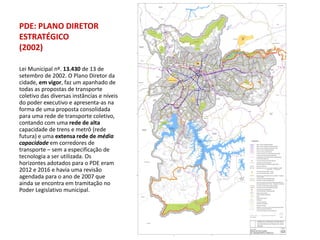 PDE: PLANO DIRETOR
ESTRATÉGICO
(2002)

Lei Municipal nº. 13.430 de 13 de
setembro de 2002. O Plano Diretor da
cidade, em vigor, faz um apanhado de
todas as propostas de transporte
coletivo das diversas instâncias e níveis
do poder executivo e apresenta-as na
forma de uma proposta consolidada
para uma rede de transporte coletivo,
contando com uma rede de alta
capacidade de trens e metrô (rede
futura) e uma extensa rede de média
capacidade em corredores de
transporte – sem a especificação de
tecnologia a ser utilizada. Os
horizontes adotados para o PDE eram
2012 e 2016 e havia uma revisão
agendada para o ano de 2007 que
ainda se encontra em tramitação no
Poder Legislativo municipal.
 