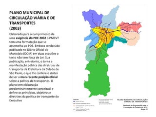 PLANO MUNICIPAL DE
CIRCULAÇÃO VIÁRIA E DE
TRANSPORTES
(2003)
Elaborado para o cumprimento de
uma exigência do PDE 2002 o PMCVT
tem uma formatação que se
assemelha ao PDE. Embora tendo sido
publicado no Diário Oficial do
Município (DOM) em duas ocasiões o
texto não tem força de Lei. Sua
publicação, entretanto, o torna a
manifestação pública das diretrizes de
transporte da Prefeitura da Cidade de
São Paulo, o que lhe confere o status
de ser a mais recente posição oficial
sobre a política de transportes. O
plano tem elaboração
predominantemente conceitual e
define os princípios, objetivos e
diretrizes da política de transporte do
Executivo
 