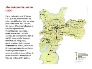 SÃO PAULO INTERLIGADO
(2004)

Plano elaborado pela SPTrans e
SMT, que resume uma série de
ações que já haviam sido tomadas
pela Secretaria e pela SPTrans,
tais como: difusão da bilhetagem
eletrônica pela cidade,
implantação de sistemas de
monitoramento e controle,
contrato de financiamento com o
BNDES, inauguração de novos
terminais de integração,
construção dos mais recentes
corredores de ônibus, assinatura
de novos contratos de prestação
de serviço com empresas
concessionárias e cooperativas de
permissionários, renovação da
frota de ônibus, entre outras.
 