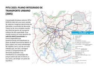 PITU 2025: PLANO INTEGRADO DE
TRANSPORTE URBANO
(2005)

A atualização do plano anterior (PITU
2020) foi além de uma mera revisão
de aspectos marginais decorrentes de
alterações na previsão de demanda.
Tratou-se de uma completa revisão
das diretrizes gerais de transporte
coletivo de alta capacidade. Essa
revisão mostra um novo desenho da
rede de metrô concentrada no
Centro Expandido que
posteriormente será detalhada no
plano da Rede Essencial do Metrô. O
plano adota uma nova metodologia
de trabalho com o uso de um novo
método que, em tese, consegue
simular o comportamento da
demanda projetada e sua
interferência na composição dos
preços (valor) do solo no futuro, e
vice-versa, até atingir um ponto de
equilíbrio.
 