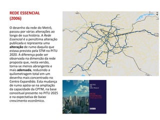 REDE ESSENCIAL
(2006)

O desenho da rede do Metrô,
passou por várias alterações ao
longo de sua história. A Rede
Essencial é a penúltima alteração
publicada e representa uma
alteração de rumo daquilo que
estava previsto pela STM no PITU
2020. A diferença pode ser
observada na dimensão da rede
proposta que, nesta versão,
torna-se menos abrangente e
mais adensada, reduzindo a
quilometragem total em um
desenho mais concentrado no
Centro Expandido. Esta mudança
de rumo apóia-se na ampliação
da capacidade da CPTM, na base
conceitual presente no PITU 2025
e na expectativa de baixo
crescimento econômico.
 
