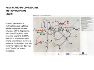 PCM: PLANO DE CORREDORES
METROPOLITANOS
(2010)


O plano de corredores
metropolitanos é a última
versão disponível da rede
futura da EMTU. Representa
uma simplificação da rede
proposta no plano de 1999,
reduzindo a quilometragem
total e o número de terminais
novos ou reformados. Tem foco
maior na viabilização de obras
mais “fáceis” de serem
realizadas.
 