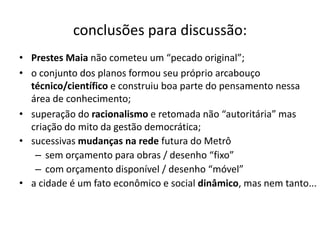 conclusões para discussão:
• Prestes Maia não cometeu um “pecado original”;
• o conjunto dos planos formou seu próprio arcabouço
  técnico/científico e construiu boa parte do pensamento nessa
  área de conhecimento;
• superação do racionalismo e retomada não “autoritária” mas
  criação do mito da gestão democrática;
• sucessivas mudanças na rede futura do Metrô
   – sem orçamento para obras / desenho “fixo”
   – com orçamento disponível / desenho “móvel”
• a cidade é um fato econômico e social dinâmico, mas nem tanto...
 