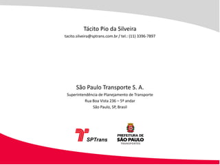 Tácito Pio da Silveira
tacito.silveira@sptrans.com.br / tel.: (11) 3396-7897




      São Paulo Transporte S. A.
 Superintendência de Planejamento de Transporte
           Rua Boa Vista 236 – 5º andar
               São Paulo, SP, Brasil
 