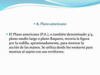  6. Plano americano
 El Plano americano (P.A.), o también denominado 3/4,
plano medio largo o plano Baquero, recorta la figura
por la rodilla, aproximadamente, para mostrar la
acción de las manos. Se utiliza desde los westerns para
mostrar al sujeto con sus revólveres.
 