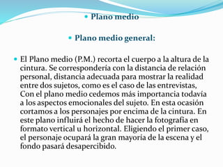  Plano medio
 Plano medio general:
 El Plano medio (P.M.) recorta el cuerpo a la altura de la
cintura. Se correspondería con la distancia de relación
personal, distancia adecuada para mostrar la realidad
entre dos sujetos, como es el caso de las entrevistas,
Con el plano medio cedemos más importancia todavía
a los aspectos emocionales del sujeto. En esta ocasión
cortamos a los personajes por encima de la cintura. En
este plano influirá el hecho de hacer la fotografía en
formato vertical u horizontal. Eligiendo el primer caso,
el personaje ocupará la gran mayoría de la escena y el
fondo pasará desapercibido.
 
