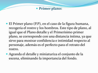  Primer plano:
 El Primer plano (P.P), en el caso de la figura humana,
recogería el rostro y los hombros. Este tipo de plano, al
igual que el Plano detalle y el Primerísimo primer
plano, se corresponde con una distancia íntima, ya que
sirve para mostrar confidencia e intimidad respecto al
personaje, además es el perfecto para el retrato del
rostro.
 Agranda el detalle y miniaturiza el conjunto de la
escena, eliminando la importancia del fondo.
 
