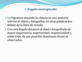  Angulo contrapicado:
 Lo logramos situando la cámara en una posición
inferior al objeto a fotografiar, en otras palabras por
debajo de la línea de mirada.
 Con este ángulo dotamos al objeto fotografiado de
mayor importancia, superioridad, majestuosidad y,
sobre todo, de una posición dominante frente al
observador.
 