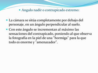  Angulo nadir o contrapicado extremo:
 La cámara se sitúa completamente por debajo del
personaje, en un ángulo perpendicular al suelo.
 Con este ángulo se incrementan al máximo las
sensaciones del contrapicado, poniendo al que observa
la fotografía en la piel de una "hormiga" para la que
todo es enorme y "amenazador".
 