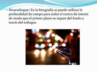  Desenfoque: En la fotografía se puede utilizar la
profundidad de campo para aislar el centro de interés
de modo que el primer plano se separe del fondo a
través del enfoque.
 