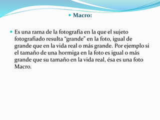  Macro:
 Es una rama de la fotografía en la que el sujeto
fotografiado resulta “grande” en la foto, igual de
grande que en la vida real o más grande. Por ejemplo si
el tamaño de una hormiga en la foto es igual o más
grande que su tamaño en la vida real, ésa es una foto
Macro.
 