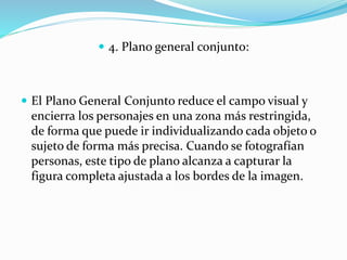  4. Plano general conjunto:
 El Plano General Conjunto reduce el campo visual y
encierra los personajes en una zona más restringida,
de forma que puede ir individualizando cada objeto o
sujeto de forma más precisa. Cuando se fotografían
personas, este tipo de plano alcanza a capturar la
figura completa ajustada a los bordes de la imagen.
 