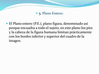  5. Plano Entero:
 El Plano entero (P.E.), plano figura, denominado así
porque encuadra a todo el sujeto, en este plano los pies
y la cabeza de la figura humana limitan prácticamente
con los bordes inferior y superior del cuadro de la
imagen.
 