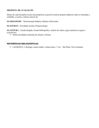 PROPOSTA DE AVALIAÇÃO

Dentro de cada disciplina ou por área propomos se possível realizar projetos didáticos onde se contemple a
oralidade, a escrita, a leitura, através de:

01) ORALIDADE: - Demonstração didática; Debates; Discussões.

02) ESCRITA: -Atividades escritas; Pesquisa;Jogos.

03) LEITURA; - Estudo dirigido; Estudo bibliográfico; Análise de vídeos; jogos (analisar as regras e
executá-las)
     Outras atividades:confecção de cartazes, oficinas.



REFERÊNCIAS BIBLIOGRÁFICAS:
    LAURENCE, J. Biologia: ensino médio, volume único. 1ª ed. – São Paulo: Nova Geração;
 