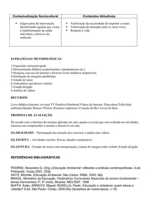 Contextualização Sociocultural                            Conteúdos Atitudinais

      Julgar ações de intervenção,             Valorização da necessidade de respeitar o corpo.
       identificando aquelas que visam          Valorização da interação entre os seres vivos.
       a implementação da saúde                 Respeito à vida.
       individual, coletiva e do
       ambiente.




ESTRATÉGIAS METODOLÓGICAS

1-Exposição oral participada
2-Demonstração didática (experimentos, transparências etc.).
3-Pesquisa com uso de internet e diversos livros didáticos disponíveis.
4-Simulação de situações-problemas
5-Estudo do meio
6-Aula prática (professor e aluno)
7-Estudo dirigido
8-Análise de vídeos

RECURSOS

Livro didático/Internet/ revistas/TV Pendrive/Notebook/Vídeos da Internet /Data-show/Telão/Sala
ambiente/Quadro Branco/ Pilotos/ Resumos impressos/ Coração de Boi/ Luvas de látex.

PROPOSTA DE AVALIAÇÃO

De acordo com o domínio do assunto aplicado em sala, quanto a escrita que será avaliada nas atividades,
interesse em compreender o assunto e discuti-lo em sala.

01) ORALIDADE: - Participação da correção dos exercício e análise dos vídeos.

02) ESCRITA: - Atividades escritas; Provas, Quadro comparativo.

03) LEITURA; - Estudos de textos com interpretação; Leitura de imagem (não-verbal); Estudo dirigido.


REFERÊNCIAS BIBLIOGRÁFICAS


PEDRINI, Alexandre G. (Org.).Educação Ambiental: reflexões e práticas contemporâneas. 4.ed.
Petrópolis: Vozes.2001, 203p
SATO, Michèle. Educação Ambiental. São Carlos: RIMA, 2003. 66p
BRASIL, Ministério da Educação. Parâmetros Curriculares Nacionais do ensino fundamental –
temas transversais 3º, 4º ciclos. Brasília: MEC/SEF. 1998
BUFFA. Ester; ARROYO, Miguel; NOSELLA, Paolo. Educação e cidadania: quem educa o
cidadão? 8.ed. São Paulo: Cortez, 2000.95p (Questões de nossa época. v.19)
 