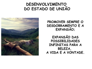 DESENVOLVIMENTO
DO ESTADO DE UNIÃO


        PROMOVER SEMPRE O
        DESDOBRAMENTO E A
            EXPANSÃO;

           EXPANSÃO DAS
          POSSIBILIDADES
         INFINITAS PARA A
              BELEZA,
        A VIDA E A VONTADE.
 