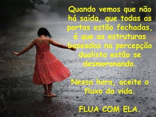 Quando vemos que não
há saída, que todas as
portas estão fechadas,
  é que as estruturas
baseadas na percepção
   dualista estão se
    desmoronando.

 Nessa hora, aceite o
    fluxo da vida.

   FLUA COM ELA.
 