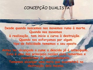 CONCEPÇÃO DUALISTA




 Desde quando nascemos nos movemos rumo à morte.
                Quando nos movemos
   à realização, tem inicio a curva à destruição.
          Quando nos esforçamos por algum
      tipo de felicidade tememos o seu oposto.

Antes ter alcançado o cume a descida já é antecipada.
  Essa é uma das principais razões para temermos e
            resistirmos ao desenvolvimento.
    Tememos alcançar uma meta que acarretará na
                destruição dela mesma.
 