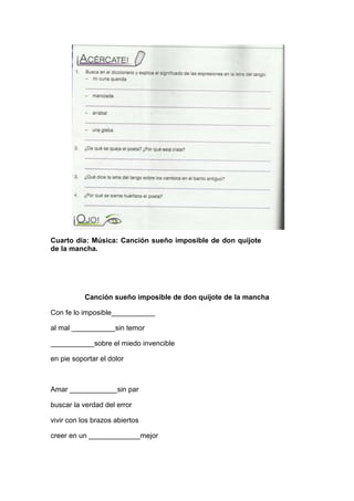 Cuarto día: Música: Canción sueño imposible de don quijote
de la mancha.
Canción sueño imposible de don quijote de la mancha
Con fe lo imposible___________
al mal ___________sin temor
___________sobre el miedo invencible
en pie soportar el dolor
Amar ____________sin par
buscar la verdad del error
vivir con los brazos abiertos
creer en un _____________mejor
 