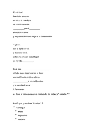 Es mi ideal
la estrella alcanzar
no importa cuan lejos
se pueda encontrar
__________ por el __________
sin dudar ni temer
y dispuesto al infierno llegar si lo dicta el deber
Y yo sé
que si logro ser fiel
a mi sueño ideal
estará mi alma en paz al llegar
de mi vida ___________
Será este __________________________
si hubo quien despreciando el dolor
combatió hasta el último aliento
______________lo imposible soñar
y la estrella alcanzar
2.Responder:
a- Qual a tradução para o português da palavra " estrella " ?
b - O que quer dizer "triunfar " ?
Conseguir
Medo
Impossível
verdade
 