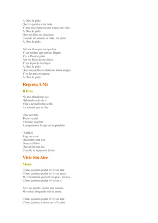 A Dios le pido
Que te quedes a mi lado
Y que más nunca te me vayas, mi vida
A Dios le pido
Que mi alma no descanse
Cuando de amarte se trate, mi cielo
A Dios le pido
Por los días que me quedan
Y las noches que aún no llegan
Yo, a Dios le pido
Por los hijos de mis hijos
Y los hijos de tus hijos
A Dios le pido
Que mi pueblo no derrame tanta sangre
Y se levante mi gente,
A Dios le pido
RegresaAMi
Il Divo
No me abandones así
Hablando solo de ti
Ven y devuélveme al fin
La sonrisa que se fue
Una vez más
Tocar tu piel
E hondo suspirar
Recuperemos lo que se ha perdido
(Refrão)
Regresa a mi
Quiéreme otra vez
Borra el dolor
Que al irte me dio
Cuando te separaste de mí
VivirSinAire
Maná
Cómo quisiera poder vivir sin aire
Cómo quisiera poder vivir sin agua
Me encantaría quererte un poco menos.
Cómo quisiera poder vivir sin ti
Pero no puedo, siento que muero,
Me estoy ahogando sin tu amor.
Cómo quisiera poder vivir sin aire
Cómo quisiera calmar mi aflicción
 
