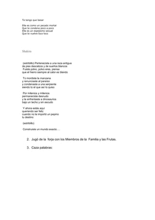 Te tengo que besar
Ella es como un pecado mortal
Que te condena poco a poco
Ella es un espejismo sexual
Que te vuelve loco loco
Shakira
(estribillo) Perteneciste a una raza antigua
de pies descalzos y de sueños blancos
Fuiste polvo, polvo eres, piensa
que el hierro siempre al calor es blando
Tú mordiste la manzana
y renunciaste al paraíso
y condenaste a una serpiente
siendo tú el que así lo quiso
Por milenios y milenios
permaneciste desnudo
y te enfrentaste a dinosaurios
bajo un techo y sin escudo
Y ahora estás aquí
queriendo ser feliz
cuando no te importó un pepino
tu destino
(estribillo)
Construiste un mundo exacto….
2. Jugó de la forja con los Miembros de la Familia y las Frutas.
3. Caza palabras:
 