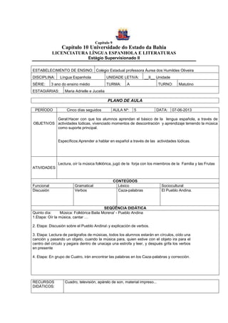 Capítulo 9
Capítulo 10 Universidade do Estado da Bahia
LICENCIATURA LÍNGUA ESPANHOLA E LITERATURAS
Estágio Supervisionado II
ESTABELECIMENTO DE ENSINO: Colégio Estadual professora Áurea dos Humildes Oliveira
DISCIPLINA: Língua Espanhola UNIDADE LETIVA: __II__ Unidade
SÉRIE: 3 ano do ensino médio TURMA: A TURNO: Matutino
ESTAGIÁRIAS: Maria Adrielle e Jucelia
PLANO DE AULA
PERÍODO Cinco días seguidos AULA Nº: 5 DATA: 07-06-2013
OBJETIVOS
Geral:Hacer con que los alumnos aprendan el básico de la lengua española, a través de
actividades lúdicas, vivenciado momentos de descontración y aprendizaje teniendo la música
como suporte principal.
Específicos:Aprender a hablar en español a través de las actividades lúdicas.
ATIVIDADES
Lectura, oír la música folklórica, jugó de la forja con los miembros de la Familia y las Frutas
CONTEÚDOS
Funcional Gramatical Léxico Sociocultural
Discusión Verbos Caza-palabras El Pueblo Andina.
SEQÜÊNCIA DIDÁTICA
Quinto día: Música: Folklórica Baila Morena' - Pueblo Andina
1.Etapa: Oír la música, cantar …
2. Etapa: Discusión sobre el Pueblo Andina y explicación de verbos.
3. Etapa: Lectura de parágrafos de músicas, todos los alumnos estarán en círculos, oído una
canción y pasando un objeto, cuando la música para, quien estive con el objeto ira para el
centro del circulo y pegara dentro de unacaja una estrofa y leer, y después grifa los verbos
en presente
4. Etapa: En grupo de Cuatro, irán encontrar las palabras en los Caza-palabras y corrección.
RECURSOS
DIDÁTICOS:
Cuadro, televisión, apárelo de son, material impreso...
 