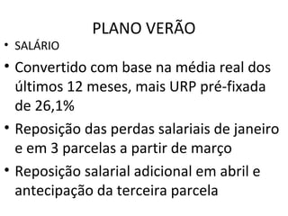 PLANO VERÃO
• SALÁRIO
• Convertido com base na média real dos
últimos 12 meses, mais URP pré-fixada
de 26,1%
• Reposição das perdas salariais de janeiro
e em 3 parcelas a partir de março
• Reposição salarial adicional em abril e
antecipação da terceira parcela
 