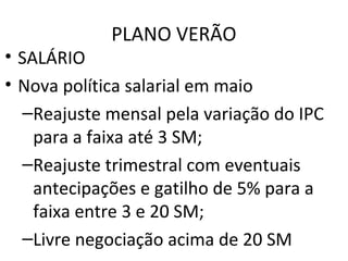 PLANO VERÃO
• SALÁRIO
• Nova política salarial em maio
–Reajuste mensal pela variação do IPC
para a faixa até 3 SM;
–Reajuste trimestral com eventuais
antecipações e gatilho de 5% para a
faixa entre 3 e 20 SM;
–Livre negociação acima de 20 SM
 