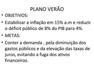 PLANO VERÃO
• OBJETIVOS:
• Estabilizar a inflação em 15% a.m e reduzir
o déficit público de 8% do PIB para 4%.
• METAS:
• Conter a demanda , pela diminuição dos
gastos públicos e da elevação das taxas de
juros, evitando a fuga dos ativos
financeiros.
 