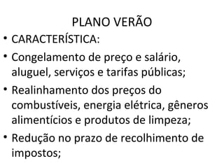 PLANO VERÃO
• CARACTERÍSTICA:
• Congelamento de preço e salário,
aluguel, serviços e tarifas públicas;
• Realinhamento dos preços do
combustíveis, energia elétrica, gêneros
alimentícios e produtos de limpeza;
• Redução no prazo de recolhimento de
impostos;
 